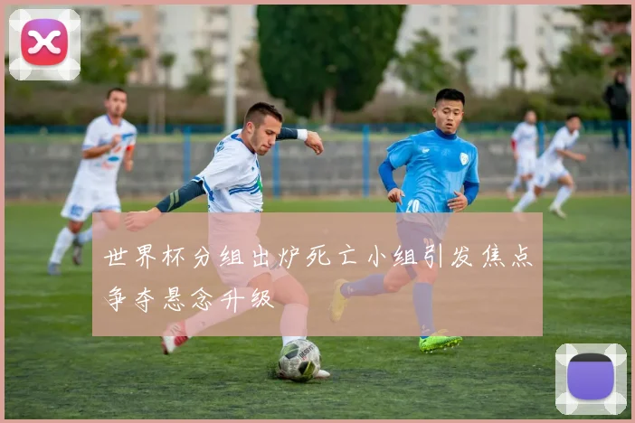 世界杯分组出炉死亡小组引发焦点争夺悬念升级