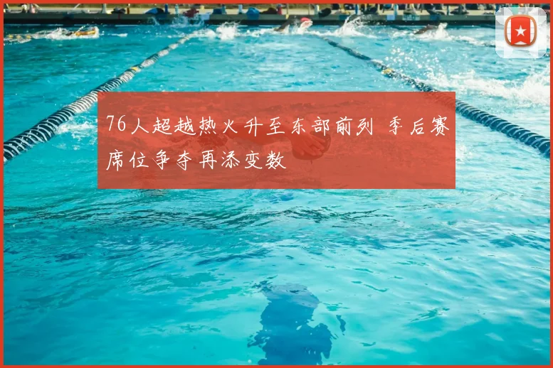 76人超越热火升至东部前列 季后赛席位争夺再添变数