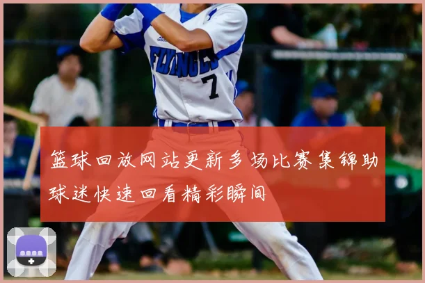 篮球回放网站更新多场比赛集锦助球迷快速回看精彩瞬间