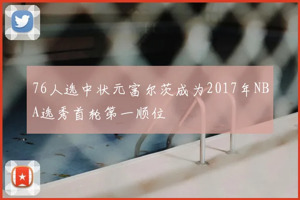 76人选中状元富尔茨成为2017年NBA选秀首轮第一顺位