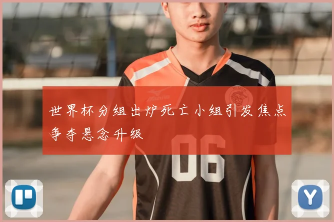 世界杯分组出炉死亡小组引发焦点争夺悬念升级
