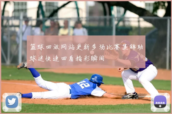 篮球回放网站更新多场比赛集锦助球迷快速回看精彩瞬间