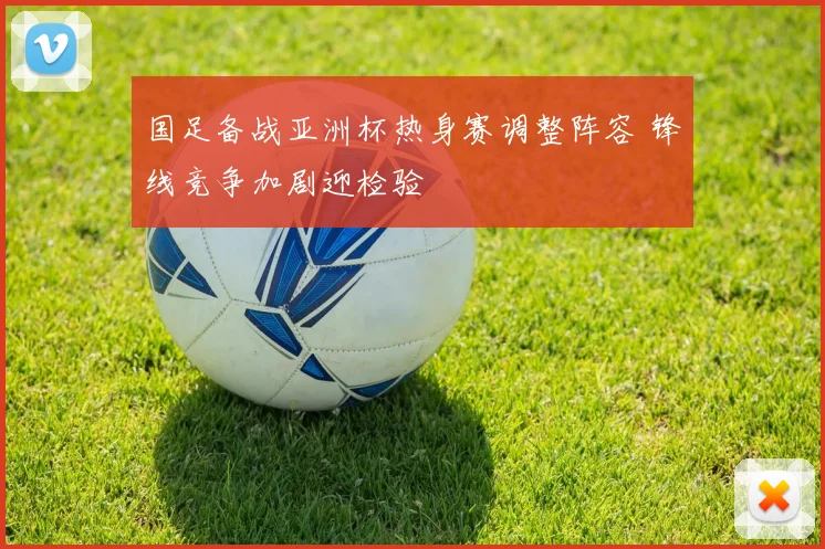国足备战亚洲杯热身赛调整阵容 锋线竞争加剧迎检验