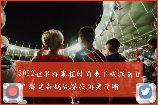 2022世界杯赛程时间表下载指南出炉 球迷备战观赛安排更清晰