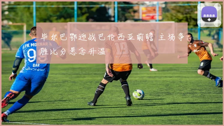 毕尔巴鄂迎战巴伦西亚前瞻 主场争胜比分悬念升温