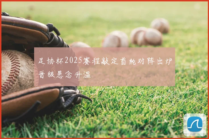 足协杯2025赛程敲定首轮对阵出炉晋级悬念升温