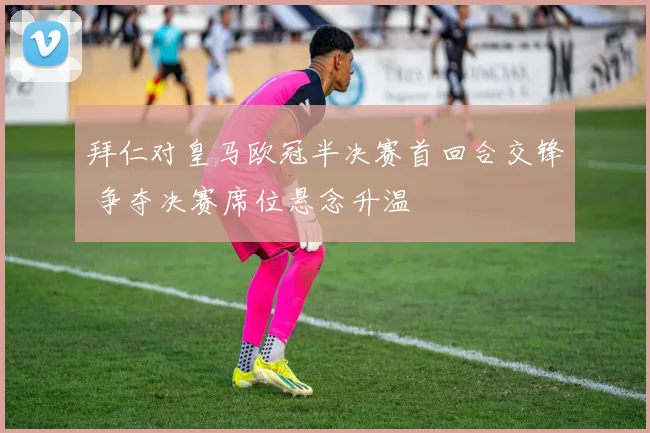 拜仁对皇马欧冠半决赛首回合交锋 争夺决赛席位悬念升温