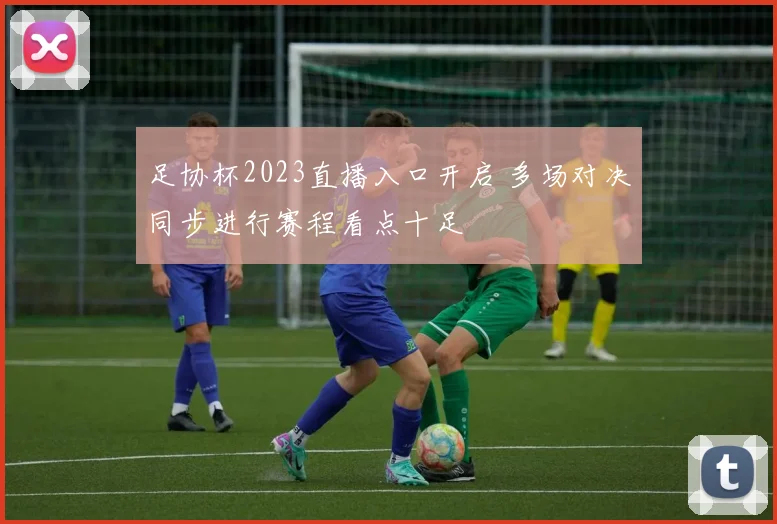 足协杯2023直播入口开启 多场对决同步进行赛程看点十足