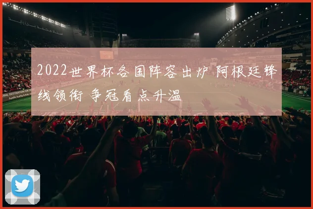 2022世界杯各国阵容出炉 阿根廷锋线领衔 争冠看点升温