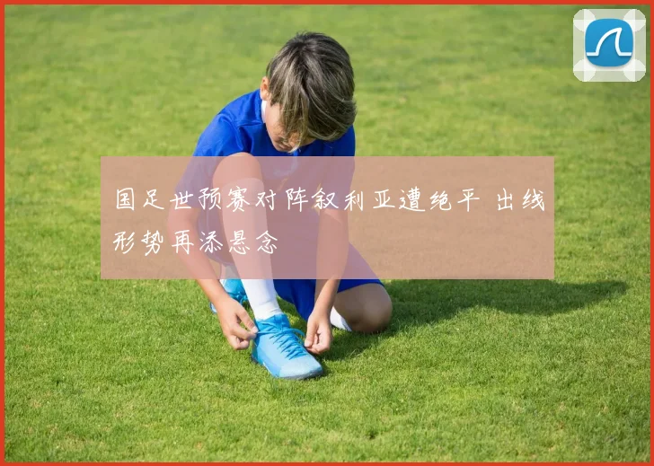 国足世预赛对阵叙利亚遭绝平 出线形势再添悬念