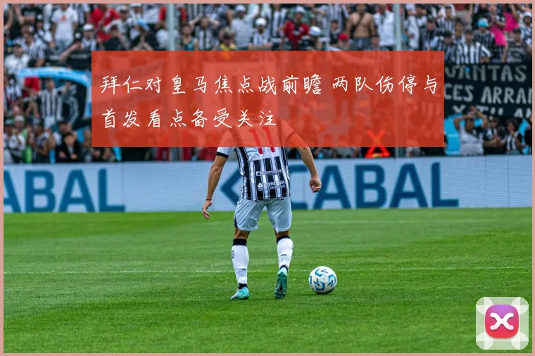 拜仁对皇马焦点战前瞻 两队伤停与首发看点备受关注