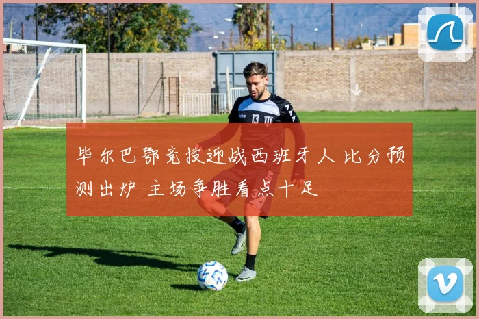 毕尔巴鄂竞技迎战西班牙人 比分预测出炉 主场争胜看点十足