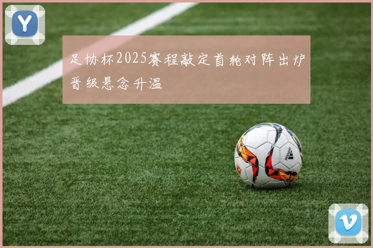 足协杯2025赛程敲定首轮对阵出炉晋级悬念升温