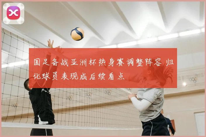 国足备战亚洲杯热身赛调整阵容 归化球员表现成后续看点