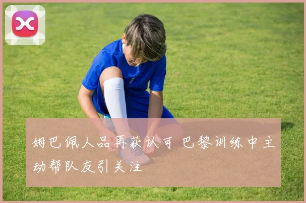 姆巴佩人品再获认可 巴黎训练中主动帮队友引关注